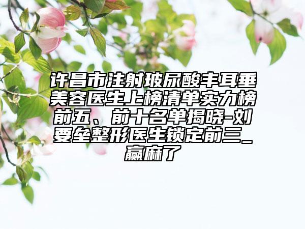 许昌市注射玻尿酸丰耳垂美容医生上榜清单实力榜前五、前十名单揭晓-刘要垒整形医生锁定前三_赢麻了