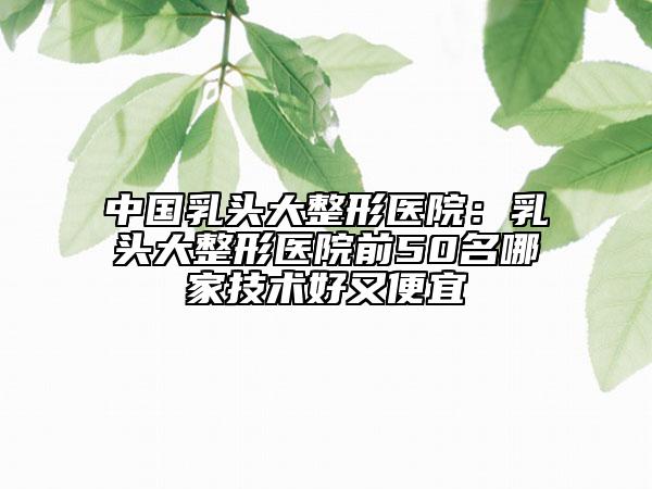 中国乳头大整形医院：乳头大整形医院前50名哪家技术好又便宜