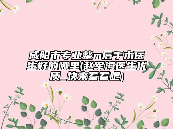 咸阳市专业整m唇手术医生好的哪里(赵军海医生优质_快来看看吧)