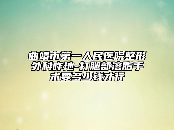 曲靖市第一人民医院整形外科咋地-打腿部溶脂手术要多少钱才行