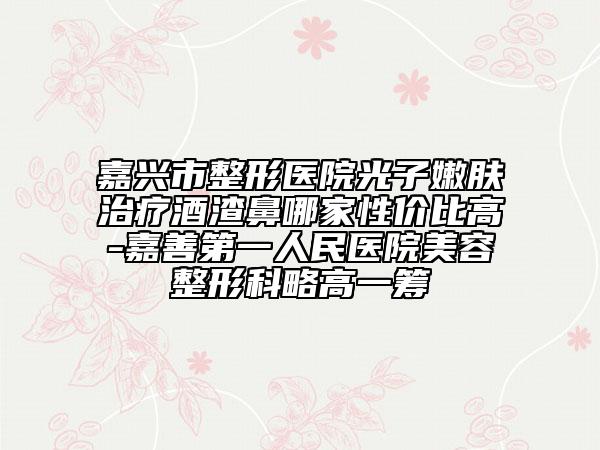 嘉兴市整形医院光子嫩肤治疗酒渣鼻哪家性价比高-嘉善第一人民医院美容整形科略高一筹