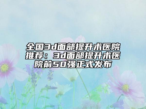 全国3d面部提升术医院推荐：3d面部提升术医院前50强正式发布