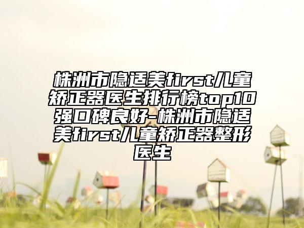 株洲市隐适美first儿童矫正器医生排行榜top10强口碑良好-株洲市隐适美first儿童矫正器整形医生