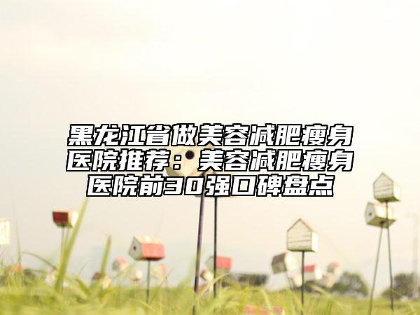 黑龙江省做美容减肥瘦身医院推荐：美容减肥瘦身医院前30强口碑盘点
