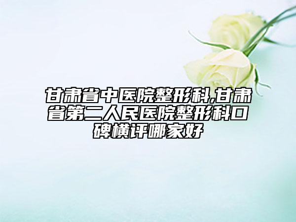 甘肃省中医院整形科,甘肃省第二人民医院整形科口碑横评哪家好