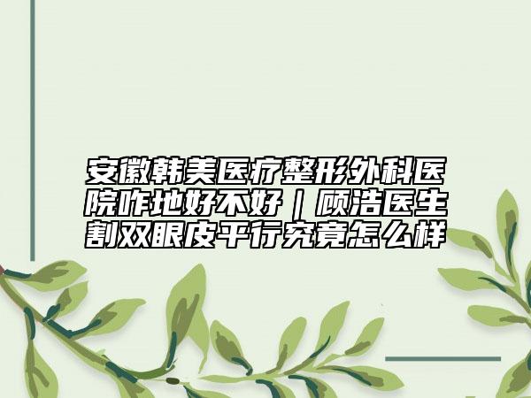 安徽韩美医疗整形外科医院咋地好不好｜顾浩医生割双眼皮平行究竟怎么样