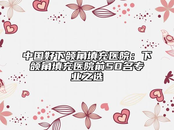 中国好下颌角填充医院：下颌角填充医院前50名专业之选