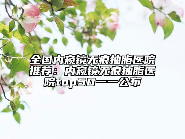 全国内窥镜无痕抽脂医院推荐：内窥镜无痕抽脂医院top50一一公布