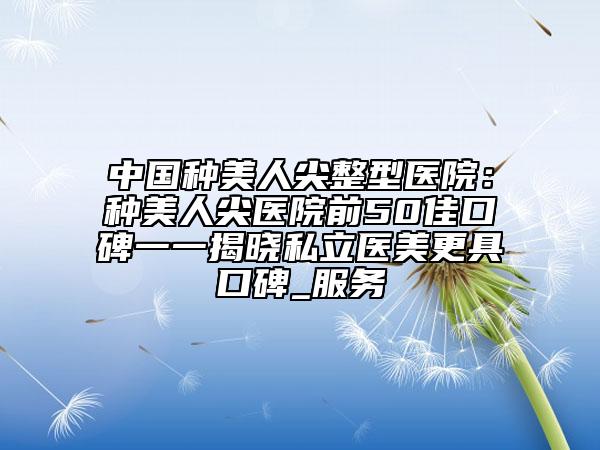 中国种美人尖整型医院：种美人尖医院前50佳口碑一一揭晓私立医美更具口碑_服务