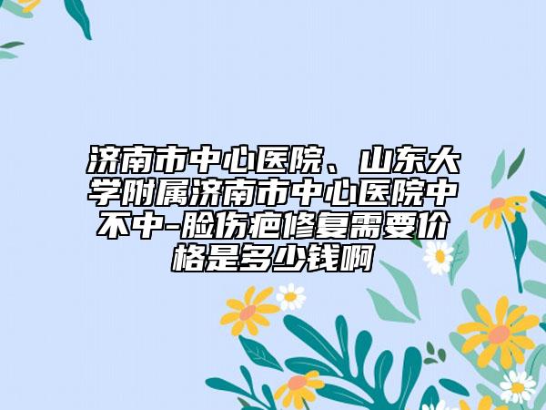 济南市中心医院、山东大学附属济南市中心医院中不中-脸伤疤修复需要价格是多少钱啊