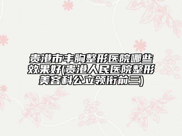 贵港市丰胸整形医院哪些效果好(贵港人民医院整形美容科公立领衔前三)
