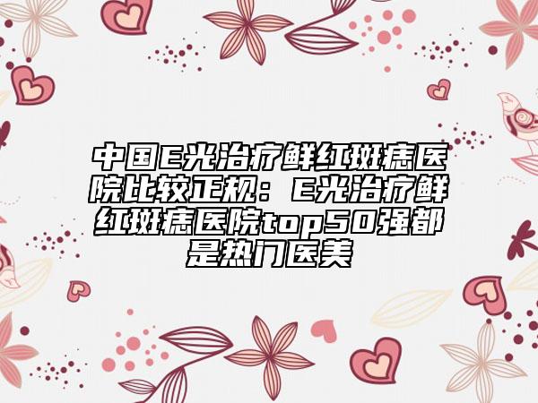 中国E光治疗鲜红斑痣医院比较正规：E光治疗鲜红斑痣医院top50强都是热门医美