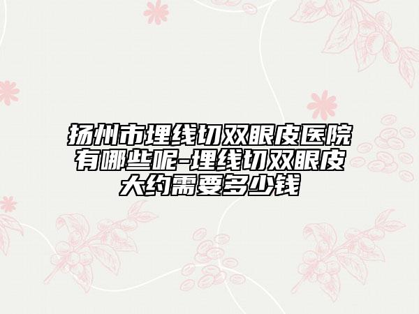 扬州市埋线切双眼皮医院有哪些呢-埋线切双眼皮大约需要多少钱