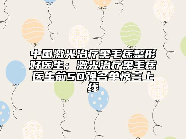 中国激光治疗黑毛痣整形好医生：激光治疗黑毛痣医生前50强名单惊喜上线