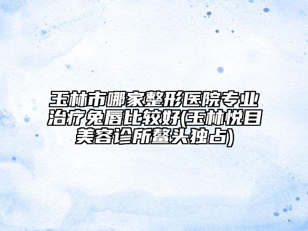 玉林市哪家整形医院专业治疗兔唇比较好(玉林悦目美容诊所鳌头独占)
