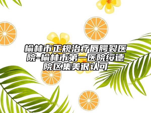 榆林市正规治疗唇腭裂医院-榆林市第一医院绥德院区集美很认可