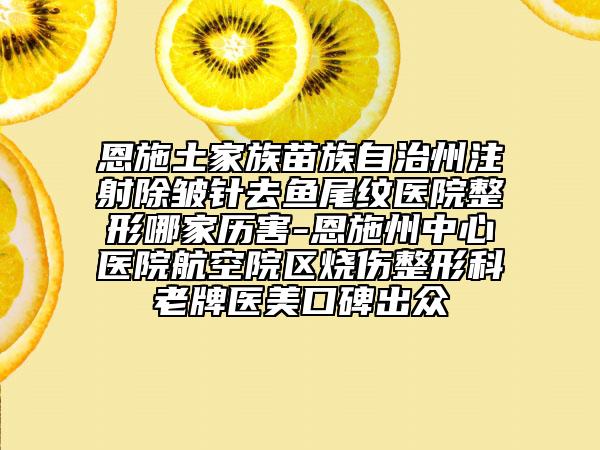 恩施土家族苗族自治州注射除皱针去鱼尾纹医院整形哪家历害-恩施州中心医院航空院区烧伤整形科老牌医美口碑出众