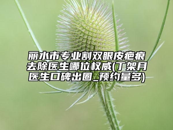 丽水市专业割双眼皮疤痕去除医生哪位权威(丁架月医生口碑出圈_预约量多)