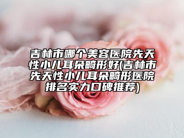 吉林市哪个美容医院先天性小儿耳朵畸形好(吉林市先天性小儿耳朵畸形医院排名实力口碑推荐)