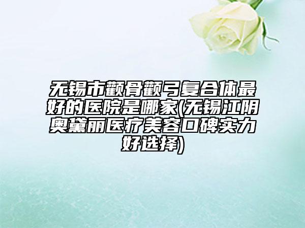无锡市颧骨颧弓复合体最好的医院是哪家(无锡江阴奥黛丽医疗美容口碑实力好选择)