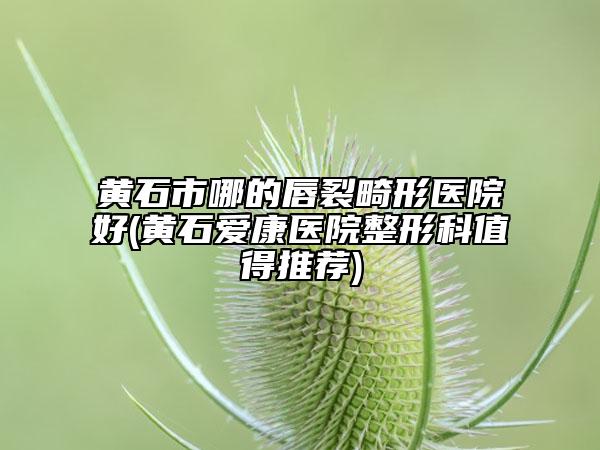 黄石市哪的唇裂畸形医院好(黄石爱康医院整形科值得推荐)