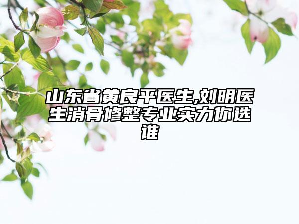 山东省黄良平医生,刘明医生消骨修整专业实力你选谁