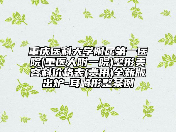 重庆医科大学附属第一医院(重医大附一院)整形美容科价格表(费用)全新版出炉-耳畸形整案例
