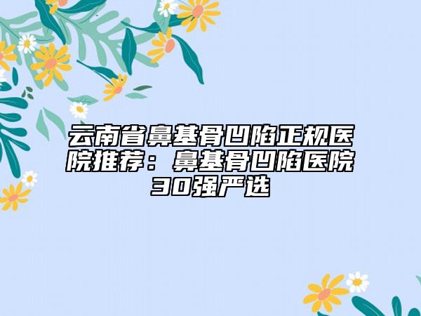 云南省鼻基骨凹陷正规医院推荐：鼻基骨凹陷医院30强严选