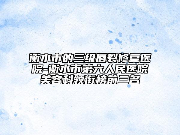 衡水市的三级唇裂修复医院-衡水市第六人民医院美容科领衔榜前三名