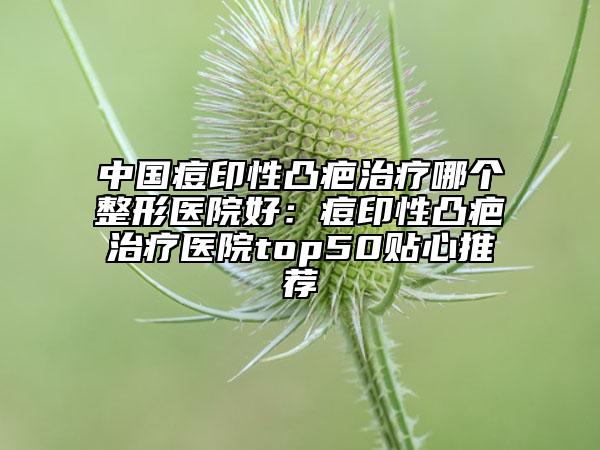 中国痘印性凸疤治疗哪个整形医院好：痘印性凸疤治疗医院top50贴心推荐