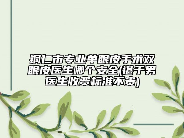 铜仁市专业单眼皮手术双眼皮医生哪个安全(谌于男医生收费标准不贵)