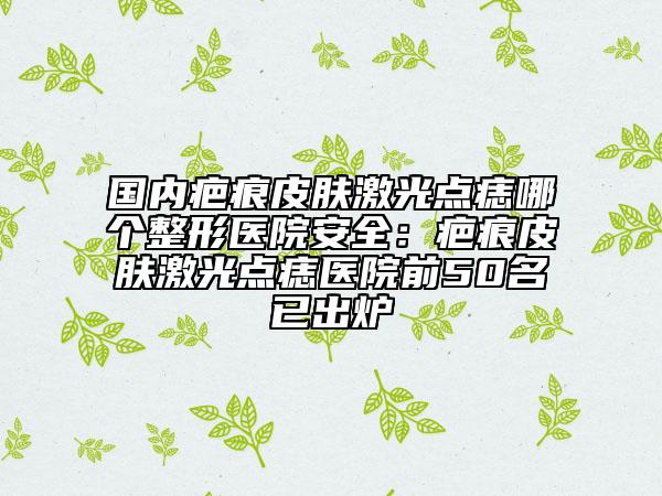 国内疤痕皮肤激光点痣哪个整形医院安全：疤痕皮肤激光点痣医院前50名已出炉