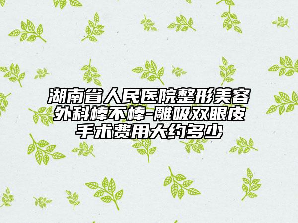 湖南省人民医院整形美容外科棒不棒-雕吸双眼皮手术费用大约多少