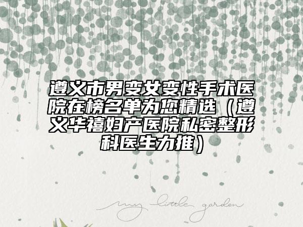 遵义市男变女变性手术医院在榜名单为您精选（遵义华禧妇产医院私密整形科医生力推）