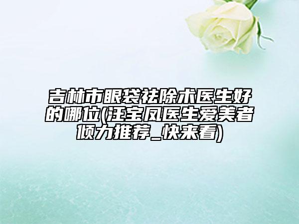 吉林市眼袋祛除术医生好的哪位(汪宝凤医生爱美者倾力推荐_快来看)