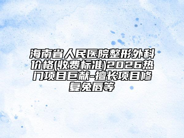 海南省人民医院整形外科价格(收费标准)2026热门项目巨献-擅长项目修复兔唇等