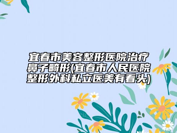 宜春市美容整形医院治疗鼻子畸形(宜春市人民医院整形外科私立医美有看头)