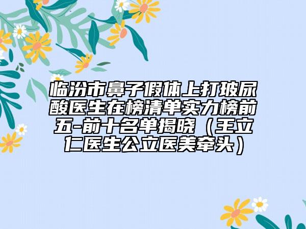 临汾市鼻子假体上打玻尿酸医生在榜清单实力榜前五-前十名单揭晓（王立仁医生公立医美牵头）