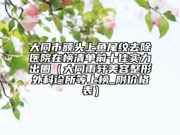 大同市额头上鱼尾纹去除医院在榜清单前十佳实力出圈（大同雨轩美容整形外科诊所等上榜_附价格表）