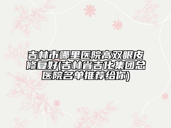 吉林市哪里医院高双眼皮修复好(吉林省吉化集团总医院名单推荐给你)