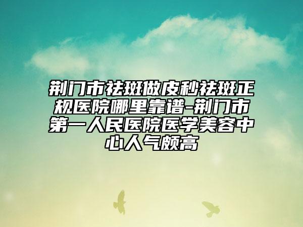 荆门市祛斑做皮秒祛斑正规医院哪里靠谱-荆门市第一人民医院医学美容中心人气颇高