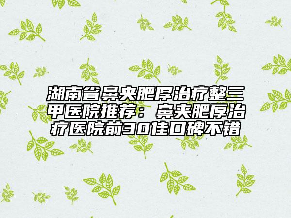 湖南省鼻夹肥厚治疗整三甲医院推荐：鼻夹肥厚治疗医院前30佳口碑不错