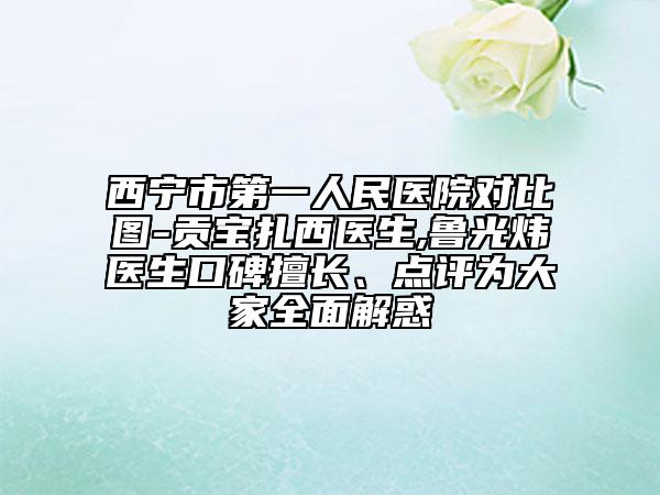 西宁市第一人民医院对比图-贡宝扎西医生,鲁光炜医生口碑擅长、点评为大家全面解惑