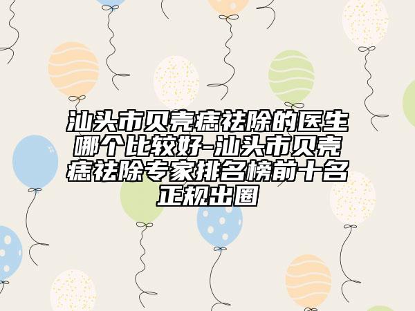 汕头市贝壳痣祛除的医生哪个比较好-汕头市贝壳痣祛除专家排名榜前十名正规出圈