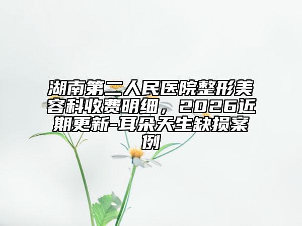 湖南第二人民医院整形美容科收费明细，2026近期更新-耳朵天生缺损案例