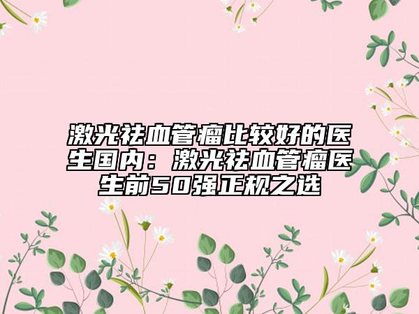 激光祛血管瘤比较好的医生国内：激光祛血管瘤医生前50强正规之选