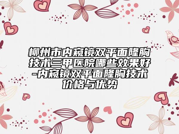 柳州市内窥镜双平面隆胸技术三甲医院哪些效果好-内窥镜双平面隆胸技术价格与优势