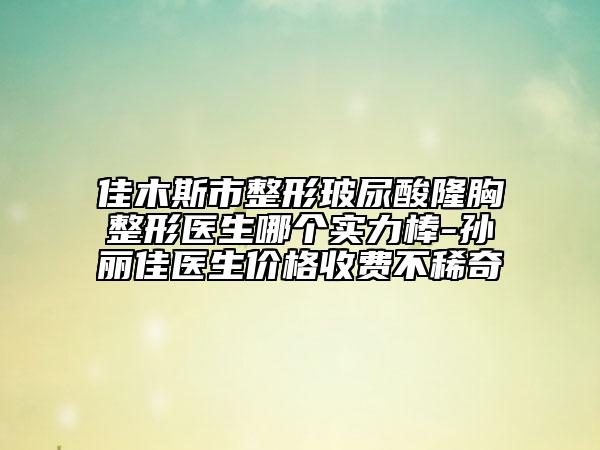 佳木斯市整形玻尿酸隆胸整形医生哪个实力棒-孙丽佳医生价格收费不稀奇
