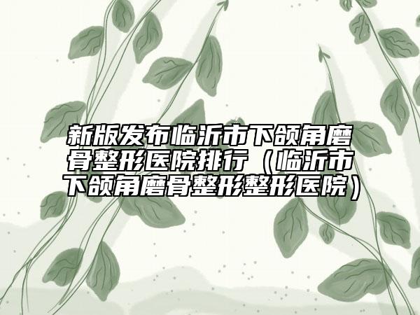 新版发布临沂市下颌角磨骨整形医院排行（临沂市下颌角磨骨整形整形医院）