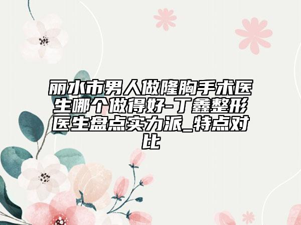 丽水市男人做隆胸手术医生哪个做得好-丁鑫整形医生盘点实力派_特点对比